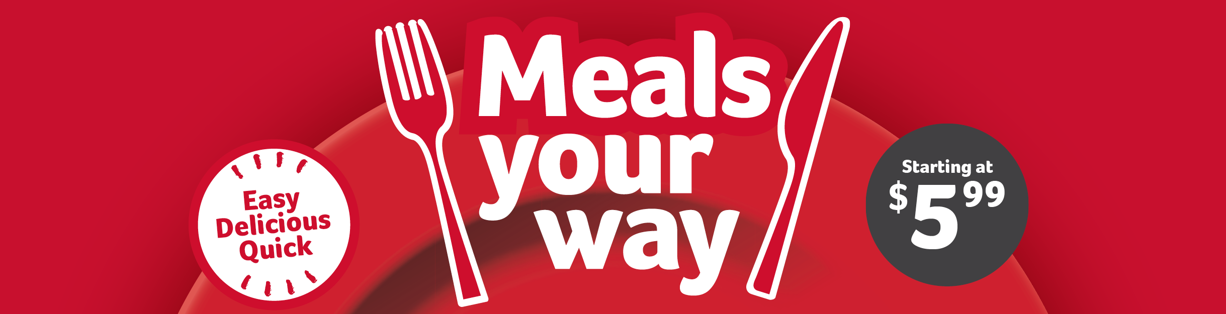 Meals your way. Easy, delicious, quick. Starting at $5.99