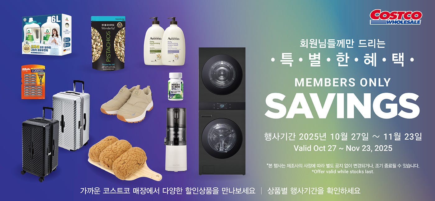 행사명 : 회원님들께만 드리는 특별한 혜택 Members Only Savings 행사기간 : 2025년 10월 27일(월) ~ 11월 23일(일) Valid Oct 27 ~ Nov 23, 2025  *본 행사는 제조사의 사정에 따라 별도 공지 없이 변경되거나, 조기 종료될 수 있습니다. *Offer valid while stocks last.  가까운 코스트코 매장에서 다양한 할인상품을 만나보세요 │ 상품별 행사기간을 확인하세요   행사기간  : 2025년 10월 27일(월) ~ 11월 9일(일)  5,200원 할인 OFF 구매제한 수량 LIMIT 10 미니베이비벨 치즈 Mini Babybel Cheese 560g Item # 505423 ※패키지 이미지는 변경 가능성이 있습니다.    행사기간  : 2025년 10월 27일(월) ~ 11월 23일(일)  4,000원 할인 OFF 구매제한 수량 NO LIMIT Cadina 감자스틱 Cadina Crispy Fries 60g × 10 Item # 637021  4,500원 할인 OFF 구매제한 수량 NO LIMIT 후르츠 거셔스 트로피칼 펀치 Fruit Gushers Tropical Punch 40g × 25 Item # 683011  2,400원 할인 OFF 구매제한 수량 NO LIMIT Snapik 트러플 하몽크래커 Snapik Truffle Jamón Cracker 29g × 40 Item # 682868  2,300원 할인 OFF 구매제한 수량 NO LIMIT 해태 오예스 미니 Haitai Oh Yes! Mini 16g × 60 Item # 686492  4,500원 할인 OFF 구매제한 수량 NO LIMIT 원더풀 무염 피스타치오 Wonderful Unsalted Pistachios 900g Item # 634765  6,000원 할인 OFF 구매제한 수량 NO LIMIT Chocmod 프렌치 트러플 Chocmod French Truffles 1kg × 2 Item # 3379  4,700원 할인 OFF 구매제한 수량 NO LIMIT Mama's Choice 버터구이 오징어 Mama's Choice Buttery Roasted Squid 67g × 8 Item # 643170  2,000원 할인 OFF 구매제한 수량 NO LIMIT 신라명과 탕종식빵 Shilla Premium White Bread 880g Item # 658810  3,000원 할인 OFF 구매제한 수량 NO LIMIT 양반 그릴리 부대전골 Yangban Grilly Budae Soup 1,380g Item # 683575  3,200원 할인 OFF 구매제한 수량 NO LIMIT C-WEED 올리브유 파래김 C-WEED Roasted Green Laver 40g × 8 Item # 603988  3,000원 할인 OFF 구매제한 수량 NO LIMIT 바릴라 링귀니 Barilla Linguine 500g × 6 Item # 670717  3,500원 할인 OFF 구매제한 수량 NO LIMIT 하인즈 클래시코 알프레도 소스 Heinz Classico Creamy Alfredo 425g × 3 Item # 680132  9,000원 할인 OFF 구매제한 수량 NO LIMIT 프로쉬 섬유유연제 Frosch Fabric Softener Cotton Blossom 3L × 2 Item # 677417  8,000원 할인 OFF 구매제한 수량 NO LIMIT 스위퍼 먼지 청소포 Swiffer Heavy Duty Dusters Kit Set 1 Handle + Refill 17ct Item # 701913  4,600원 할인 OFF 구매제한 수량 NO LIMIT 스카치 브라이트 린트롤러 Scotch Brite Lint Roller 95ct × 5 Item # 603671  3,500원 할인 OFF 구매제한 수량 NO LIMIT 크리넥스 마이비데 Kleenex Toilet Wipes   60ct × 6 Item # 521817  4,200원 할인 OFF 구매제한 수량 NO LIMIT 브레프 파워 액티브 변기 세정볼 Bref Toilet Bowl Cleaner 50g × 12pk Item # 624655  11,910원 할인 OFF 구매제한 수량 LIMIT 10   잭 다니엘 허니 Jack Daniel's Honey 1L Item # 604888  2,000원 할인 OFF 구매제한 수량 NO LIMIT 한성 크런치 롤 유부초밥 Hansung Crunchy Roll Fried Tofu 240g × 3 Item # 682499  1,400원 할인 OFF 구매제한 수량 NO LIMIT 서울 더 진한 무가당 플레인 Seoulmilk Unsweetened Plain Yogurt 1 L × 2 Item # 685525  4,000원 할인 OFF 구매제한 수량 NO LIMIT 삼진어묵 종합모듬 꼬치어묵 Samjin Fish Cake Skewers   5종 1,300g Item # 672971  4,000원 할인 OFF 구매제한 수량 NO LIMIT 애슐리 크런치 트리플 치즈피자 Ashley Triple Cheese Pizza   395g × 3 Item # 670729  8,000원 할인 OFF 구매제한 수량 LIMIT 5 헤라 선메이트 크림 Hera Sun Mate Cream 70ml × 2 Item # 620843  5,000원 할인 OFF 구매제한 수량 LIMIT 5 아비노 바디로션 Aveeno Daily Moisturizing Lotion 1L, 무향 또는 라벤더향 Item # 720700, # 720702  2,400원 할인 OFF 구매제한 수량 LIMIT 5 카밀 핸드 크림 Kamill Hand Cream 371ml, 라벤더 또는 화이트머스크 Item # 686408  3,200원 할인 OFF 구매제한 수량 LIMIT 5 모노티크 바디워시 Monotique Body Wash 1,500ml × 2 Item # 632312  13,600원 할인 OFF 구매제한 수량 LIMIT 5 유세린 나이트 크림 Eucerin Night Cream 50ml × 2 Item # 602399  4,500원 할인 OFF 구매제한 수량 NO LIMIT 파로돈탁스 쿨링민트 치약 Parodontax Cooling Mint Toothpaste 100g × 6개 Item # 632586  4,000원 할인 OFF 구매제한 수량 NO LIMIT 비겐크림톤 염모제 Bigen Cream Hair Color 60g × 2개, 5호 또는 6호 또는 7호 Item # 564153, # 599838, # 659024  5,000원 할인 OFF 구매제한 수량 NO LIMIT 려 흑운 볼륨 & 모근강화 샴푸 Ryo Strengthen & Anti Loss Care Shampoo 820ml × 2개 Item # 681991  7,000원 할인 OFF 구매제한 수량 NO LIMIT 하이뮨 액티브 밀크쉐이크 제로 Himune Active Milkshake Zero 250ml × 24개 Item # 674593  6,000원 할인 OFF 구매제한 수량 LIMIT 5 랩노쉬 슬림쉐이크 Labnosh Slim Shake 45g × 14개, 제주말차맛 Item # 683060  4,500원 할인 OFF 구매제한 수량 LIMIT 5 리스테린 토탈케어 마일드 Listerine Total Care Mild 1.5L × 2개 Item # 675904  18,000원 할인 OFF 구매제한 수량 NO LIMIT 질레트 퓨전5 면도날 Gillette Fusion5 Cartridges 20개 Item # 683774  2,500원 할인 OFF 구매제한 수량 LIMIT 10 불스원 3 IN 1 워셔액 Bullsone 3 in 1 Windshield Fluid 1.8L × 3개 Item # 627620  2,200원 할인 OFF 구매제한 수량 NO LIMIT 플랙커스 마이크로민트 치실 Plackers Micro Mint Dental Flossers 300개 Item # 643869  7,500원 할인 OFF 구매제한 수량 LIMIT 10 세이프라이프 자동차/캠핑/가정용 소화기 Safelife Car Fire Extinguisher 0.7kg Item # 660439  900,000원 할인 OFF 구매제한 수량 LIMIT 5 엘지 오브제 워시타워 LG Objet Wash Tower 건조 25kg, 세탁 25kg Item # 685660  2,600원 할인 OFF 구매제한 수량 NO LIMIT 아이리스 부착용 핫팩 Iris Attachable Body Warmer 40g × 60개 Item # 633489  20,000원 할인 OFF 구매제한 수량 NO LIMIT 브라이튼 로샤인 여행가방 Brighton Roshine Luggage 1개, 72cm Item # 674080  180,000원 할인 OFF 구매제한 수량 LIMIT 5 삼성 일반 냉장고 Samsung Refrigerator 525L *200대 한정 Item # 689157  5,500원 할인 OFF 구매제한 수량 NO LIMIT 볼빅 플라이온 2 피스 골프공 Volvik Fly On 2-piece Golf Ball 24개 Item # 682762  4,700원 할인 OFF 구매제한 수량 NO LIMIT 나이키 듀라필 10 골프장갑 Nike Durafeel 10 Golf Glove 2개 Item # 649221  8,000원 할인 OFF 구매제한 수량 LIMIT 10 요이츠 여성 퀼트 바지   Yoicheu Women's Quilt Pants 여성용, 1개 Item # 681664  4,000원 할인 OFF 구매제한 수량 NO LIMIT 아틱 앤 베이스 주방 정리대 Attic&Base Expandable Kitchen Shelf 4P Item # 682326  9,500원 할인 OFF 구매제한 수량 NO LIMIT 네파 패딩 슬립온   Nepa Padding Slip On     성인용, 1족 Item # 671697  7,500원 할인 OFF 구매제한 수량 NO LIMIT 밀레 남성 라이트 집업 셔츠 Millet Men Light Zip Up Shirts 남성용, 1개 Item # 681919  7,600원 할인 OFF 구매제한 수량 NO LIMIT 칼레오 캡슐커피 Caleo Nespresso Coffee Capsules 100개입, 네스프레소 호환 Item # 678746  57,000원 할인 OFF 구매제한 수량 NO LIMIT 휴롬 원액기 Hurom Juicer 미세망, 스무디망 Item # 684603  17,000원 할인 OFF 구매제한 수량 LIMIT 5 오쿠 두유제조기 Ocoo Soy Milk Maker 900ml Item # 674946  6,500원 할인 OFF 구매제한 수량 LIMIT 10 씰리 스탠다드 베개 2P Sealy Standard Pillow 2P 50 × 70cm Item # 623624  5,000원 할인 OFF 구매제한 수량 NO LIMIT 한우 냉동 사골 Hanwoo Frozen Leg Bone 국내산, 1팩 / 2.2kg Item # 574328  2,400원 할인 OFF 구매제한 수량 NO LIMIT 탕종모카빵 3ct Tangjong Mocha Bread 3ct 3ct / pack Item # 675042 ※ 베이커리 리모델링으로 인한 공세점 행사기간: 11/10 ~ 11/23  3,200원 할인 OFF 구매제한 수량 NO LIMIT 뇨끼 Gnocchi 1팩 Item # 682403  4,000원 할인 OFF 구매제한 수량 NO LIMIT 생물데친우렁살 Boiled Fresh Water Snail 국산, 1팩 Item # 657758  1,400원 할인 OFF 구매제한 수량 NO LIMIT 유기농 스위트 샐러드 Organic Sweet Salad 국내산, 540g Item # 667144  5,500원 할인 OFF 구매제한 수량 NO LIMIT 한미헤파케어 Hanmi Hepacare 1,000mg × 180캡슐 Item # 598907  5,500원 할인 OFF 구매제한 수량 NO LIMIT 프롬바이오 관절연골엔 보스웰리아 포커스 FromBIO Boswellia Focus 850mg × 60ct Item # 659542   행사기간  : 2025년 11월 10일(월) ~ 11월 23일(일)  3,300원 할인 OFF 구매제한 수량 LIMIT 10 더 건강한 허니 슬라이스 햄 The Healthy Honey Slice Ham 350g × 2 Item # 671104