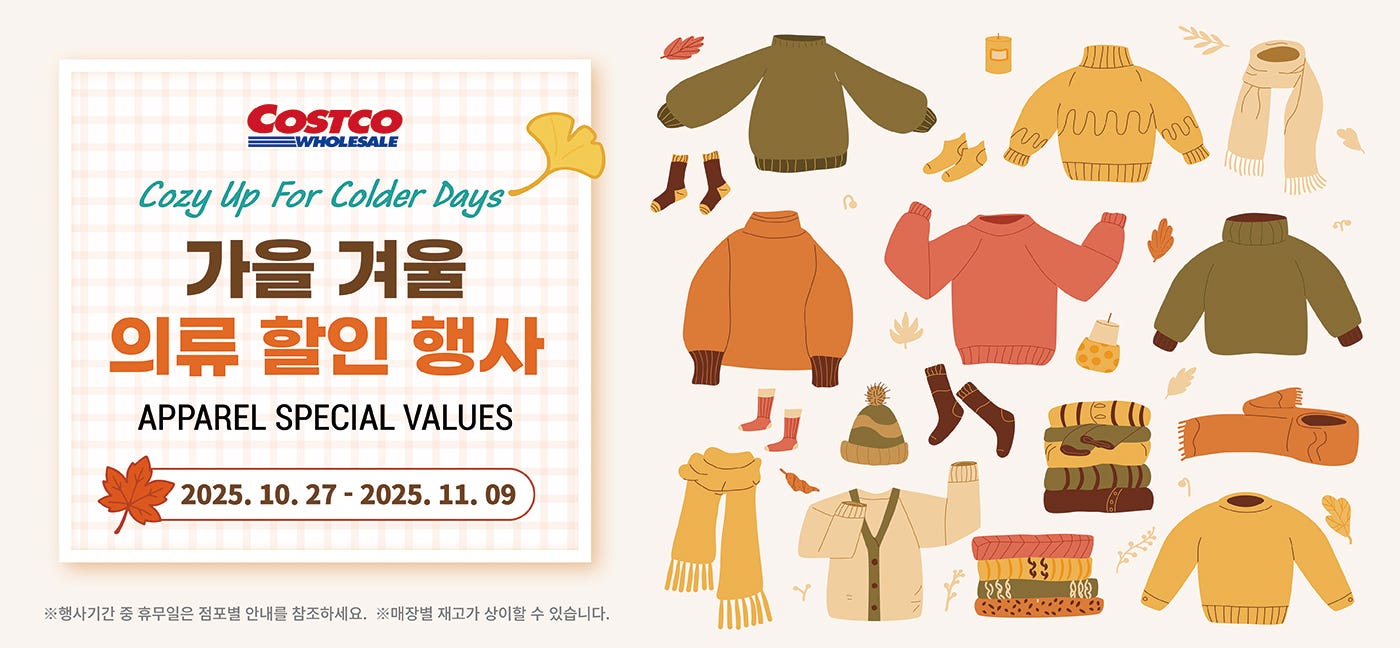 행사명 : Cozy Up For Colder Days 가을 겨울 의류 할인 행사 APPAREL SPECIAL VALUES  행사기간 : 2025년 10월 27일(월) ~ 11월 09일(일)  * 행사기간 중 휴무일은 점포별 안내를 참조하세요. * 매장별 재고가 상이할 수 있습니다. * 아래 모든 행사 상품은 가까운 코스트코 매장과 온라인몰에서 만나보실 수 있습니다.  24,000원 할인 OFF 구매제한 수량 LIMIT 10 밀레 남성 라이프 롱 덕다운 자켓 Millet Men’s Life Long Down 남성용, 1개 Item # 671386  23,000원 할인 OFF 구매제한 수량 LIMIT 10 리디아 바인 여성 캐시미어 100% 케이블 가디건 Lydia Vine Women’s Cashmere 100% Cable Cardigan   여성용, 1개 Item # 671611  20,000원 할인 OFF 구매제한 수량 LIMIT 10 푸마 여성 숏 다운 재킷 Puma Women’s Short Down Jacket 여성용, 1개 Item # 682226  19,000원 할인 OFF 구매제한 수량 LIMIT 10 바인 남성 캐시미어 100% 모크넥 Vine Men’s Cashmere 100% Mock Neck 남성용, 1개 Item # 682343  16,500원 할인 OFF 구매제한 수량 LIMIT 10 컬럼비아 키즈 다운 자켓 Columbia Kids’ Down Jacket 아동용, 1개 Item # 682496  13,000원 할인 OFF 구매제한 수량 LIMIT 10 비지트 인 뉴욕 여성 다운 베스트 Visit In NY Women’s Down Vest 여성용, 1개 Item # 681783  10,000원 할인 OFF 구매제한 수량 LIMIT 10 게스 여성 기모 슬림 부츠컷 청바지 Guess Women’s Brushed Slim Bootcut Jeans 여성용, 1개 Item # 691599  8,000원 할인 OFF 구매제한 수량 LIMIT 10 네파 남성 기모 스판 바지 Nepa Men’s Brushed Span Pants 남성용, 1개 Item # 771486  7,700원 할인 OFF 구매제한 수량 LIMIT 10 아웃도어 프로덕츠 키즈 상하의 세트 Outdoor Products Kids’ Fleece Top & Bottom Set 아동용, 1개 Item # 654126  6,000원 할인 OFF 구매제한 수량 LIMIT 10 게스 여성 플리스 조거 팬츠     Guess Women’s Fleece Jogger Pants   여성용, 1개 Item # 691109  6,000원 할인 OFF 구매제한 수량 LIMIT 10 트라이엄프 여성 소프트 파자마 세트 Triumph Women’s Soft Pajama Set   여성용, 1개 Item # 691390  6,000원 할인 OFF 구매제한 수량 LIMIT 10 UCLA 남성 후드티 UCLA Men’s Hoodie 남성용, 1개 Item # 683230  5,200원 할인 OFF 구매제한 수량 LIMIT 10 푸마 남성 카고 조거 Puma Men’s Cargo Jogger 남성용, 1개 Item # 661985  4,500원 할인 OFF 구매제한 수량 LIMIT 10 비지트 인 뉴욕 여성 케이블 터틀넥 Visit In NY Women’s Cable Turtleneck 여성용, 1개 Item # 653232