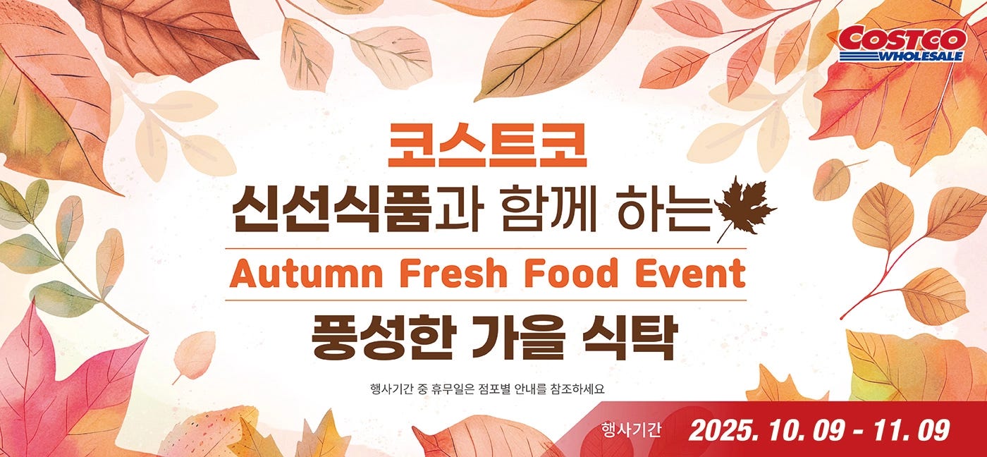 행사명 : 코스트코 신선식품과 함께 하는  풍성한 가을 식탁  Autumn Fresh Food Event행사기간 : 2025년 10월 9일(목) ~ 11월 9일(일)* 행사기간 중 휴무일은 점포별 안내를 참조하세요WEEK 12025년 10월 9일(목) - 2025년 10월 19일(일)7,000원 할인 OFF구매제한 수량 NO LIMIT냉장 척아이롤 로스Fresh Chuck Eye Roll Roast미국산, 1팩Item # 533022, # 5297495,300원 할인 OFF구매제한 수량 NO LIMIT냉동손질오징어Frozen Squid원양산, 1.5kgItem # 6429544,000원 할인 OFF구매제한 수량 NO LIMIT제스프리 골드키위Zespri Gold Kiwis뉴질랜드산, 2.4kgItem # 6676283,200원 할인 OFF구매제한 수량 NO LIMIT절단꽃게Frozen Crab국내산, 1.2kgItem # 6814444,000원 할인 OFF구매제한 수량 NO LIMIT네이블 오렌지Navel Orange호주산, 3.4kgItem # 670702,000원 할인 OFF구매제한 수량  NO LIMIT소보로 단팥빵 6ctSoboro Redbean Bun 6ct1팩Item # 627331WEEK 22025년 10월 20일(월) - 2025년 10월 26일(일)7,000원 할인 OFF구매제한 수량 NO LIMIT냉동 차돌박이Frozen Brisket P/E Slice미국산, 초이스, 1팩 / 1.3kgItem # 5781724,800원 할인 OFF구매제한 수량 NO LIMIT닭갈비Dak-Galbi원료육 : 국내산, 1팩Item # 6593764,500원 할인 OFF구매제한 수량 NO LIMIT양념꽃게장Seasoned Crab꽃게 : 국내산, 1kgItem # 599154, # 6760623,700원 할인 OFF구매제한 수량 NO LIMIT씨앗젓Seasoned Squid & Octopus1kgItem # 6636133,000원 할인 OFF구매제한 수량 NO LIMIT하우스밀감Hothouse Mandarins국내산, 2.5kgItem # 6066163,000원 할인 OFF구매제한 수량 NO LIMIT머스크 메론Musk Melons국내산, 2입Item # 567466WEEK 32025년 10월 27일(월) - 2025년 11월 2일(일)7,000원 할인 OFF구매제한 수량 NO LIMIT냉장 살치살 진공팩Fresh Chuck Flap Tail Vacuum Pack미국산, 초이스, 1팩Item # 5207676,200원 할인 OFF구매제한 수량 NO LIMIT연어Fresh Farmed Salmon노르웨이산, 1팩Item # 5713006,000원 할인 OFF구매제한 수량 NO LIMIT냉장 부채 스테이크Fresh Top Blade Steak미국산, 1팩Item # 646076, # 5347595,000원 할인 OFF구매제한 수량 NO LIMIT뼈없는 오리주물럭Boneless Duck Bulgogi원료육 : 국내산, 1팩Item # 6486834,500원 할인 OFF구매제한 수량 NO LIMIT사과Apples국내산, 3kgItem # 5409372,300원 할인 OFF구매제한 수량 NO LIMIT아보카도Avocados페루산, 멕시코산 또는 뉴질랜드산 6개Item# 605698,  # 675740, # 675741WEEK 42025년 11월 3일(월) - 2025년 11월 9일(일)8,000원 할인 OFF구매제한 수량 NO LIMIT토시살 로스Hanging Tender Roast미국산, 초이스, 1팩Item # 6774315,000원 할인 OFF구매제한 수량 NO LIMIT우삼겹 낙곱새Woo Nak Gop Sae1팩Item # 6787194,000원 할인 OFF구매제한 수량 NO LIMIT토마토Tomatoes국내산, 3kgItem # 5246693,000원 할인 OFF구매제한 수량 NO LIMIT손질두절가자미Salted Yellowfin Sole미국산, 2kgItem # 6361823,000원 할인 OFF구매제한 수량 NO LIMIT친환경 감자  Eco-Friendly Potatoes국내산, 3kgItem # 6614421,400원 할인 OFF구매제한 수량 NO LIMIT미니버터크라상 20ctMini Butter Croissant 20ct1팩Item # 683002